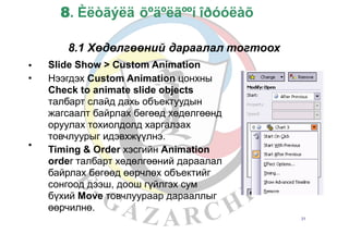 8. Èëòãýëä õºäºëãººí îðóóëàõ
8.1 Хөдөлгөөний дараалал
Slide Show > Custom Animation
Нээгдэх Custom Animation цонхны
Check to animate slide objects
талбарт слайд дахь объектуудын
жагсаалт байрлах бөгөөд хөдөлгөөнд
оруулах тохиолдолд харгалзах
товчлуурыг идэвхжүүлнэ.
Timing & Order хэсгийн Animation
order талбарт хөдөлгөөний дараалал
байрлах бөгөөд өөрчлөх объектийг
сонгоод дээш, доош гүйлгэх сум
бүхий Move товчлуураар дарааллыг
өөрчилнө.
тогтоох
•
•
•
31
 