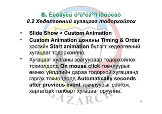 8. Èëòãýëä õºäºëãººí îðóóëàõ
8.2 Хөдөлгөөний хугацааг тодорхойлох
•
•
Slide Show > Custom Animation
Custom Animation цонхны Timing & Order
хэсгийн Start animation бүлэгт хөдөлгөөний
хугацааг тодорхойлно.
Хугацааг хулганы заагуураар тодорхойлох
тохиолдолд On mouse click товчлуурыг,
өмнөх үйлдлийн дараа тодорхой хугацаанд
гаргах тохиолдолд Automatically seconds
after previous event товчлуурыг cонгож,
харгалзах талбарт хугацааг оруулна.
•
32
 