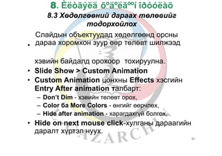 8. Èëòãýëä õºäºëãººí îðóóëàõ
8.3 Хөдөлгөөний дараах төлөвийг
тодорхойлох
Слайдын объектуудад хөдөлгөөнд орсны
дараа хоромхон зуур өөр төлөвт шилжээд•
хэвийн байдалд орохоор тохируулна.
•
•
Slide Show > Custom Animation
Custom Animation цонхны Effects хэсгийн
Entry After animation талбарт:
–
–
–
Don’t Dim - хэвийн төлөвт орох,
Color ба More Colors - өнгийг өөрчлөх,
Hide after animation - харагдахгүй болгох,
• Hide on next mouse click-хулганы дараагийн
даралт хүртэл нуух.
33
 