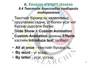 8. Èëòãýëä õºäºëãººí îðóóëàõ
8.4 Текстийн дүрслэгдэх хэлбэрийг
тодорхойлох
Текстийг бүхэлд нь хөдөлгөөнд
оруулахаас гадна, үг болон үсэг нэг
бүрээр дүрсэлж болно.
Slide Show > Custom Animation
Custom Animation цонхны Effects
хэсгийн Introduce text талбарт:
•
•
•
•
•
•
All
By
By
at once - текстийг бүхэлд нь,
word
letter
-
-
үг үгээр,
үсэг, үсгээр.
34
 