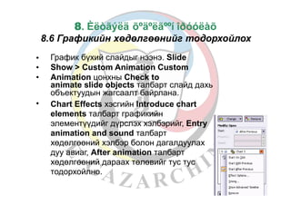 35
8. Èëòãýëä õºäºëãººí îðóóëàõ
8.6 Графикийн хөдөлгөөнийг тодорхойлох
График бүхий слайдыг нээнэ. Slide
Show > Custom Animation Custom
Animation цонхны Check to
animate slide objects талбарт слайд дахь
объектуудын жагсаалт байрлана.
Chart Effects хэсгийн Introduce chart
elements талбарт графикийн
элементүүдийг дүрслэх хэлбэрийг, Entry
animation and sound талбарт
хөдөлгөөний хэлбэр болон дагалдуулах
дуу авиаг, After animation талбарт
хөдөлгөөний дараах төлөвийг тус тус
тодорхойлно.
•
•
•
•
 