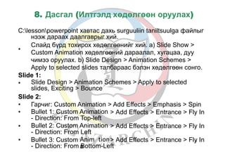 8. Дасгал (Илтгэлд хөдөлгөөн оруулах)
С:lessonpowerpoint хавтас дахь surguuliin taniltsuulga файлыг
нээж дараах даалгаврыг хий.
•
Слайд бүрд тохирох хөдөлгөөнийг хий. а) Slide Show >
Custom Animation хөдөлгөөний дараалал, хугацаа, дуу
чимээ оруулах. b) Slide Design > Animation Schemes >
Apply to selected slides талбараас бэлэн хөдөлгөөн сонго.
Slide 1:
• Slide Design > Animation Schemes > Apply to selected
slides, Exciting > Bounce
Slide 2:
•
•
Гарчиг: Custom Animation > Add Effects > Emphasis > Spin
Bullet 1: Custom Animation
- Direction: From Top-left
Bullet 2: Custom Animation
- Direction: From Left
> Add Effects > Entrance > Fly In
• > Add Effects > Entrance > Fly In
• Bullet 3: Custom Anim
a
> Add Effects > Entrance > Fly37 In
- Direction: From Bottom-Left
tion
 