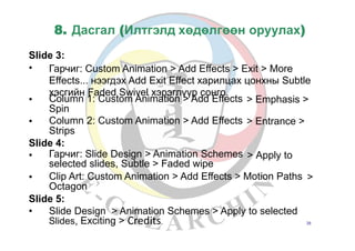 8. Дасгал (Илтгэлд хөдөлгөөн оруулах)
Slide 3:
• Гарчиг: Custom Animation > Add Effects > Exit > More
Effects... нээгдэх Add Exit Effect харилцах цонхны Subtle
хэсгийн Faded Swivel хэрэглүүр сонго.
• Column 1: Custom Animation > Add Effects
Spin
Column 2: Custom Animation > Add Effects
Strips
> Emphasis >
• > Entrance >
Slide 4:
• Гарчиг: Slide Design > Animation Schemes
selected slides, Subtle > Faded wipe
> Apply to
• Clip Art: Custom Animation > Add Effects > Motion Paths
Octagon
>
Slide 5:
• Slide Design > Animation Schemes > Apply to selected
Slides, Exciting > 38Credits.
 
