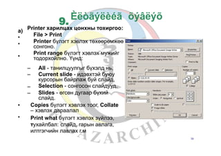 õýâëýõÈëòãýëèéã
Printer харилцах цонхны тохиргоо:
File > Print
Printer бүлэгт хэвлэх төхөөрөмжөө
сонгоно.
Print range бүлэгт хэвлэх мужийг
тодорхойлно. Үүнд:
a)
•
•
•
–
–
All - танилцуулгыг бүхэлд нь,
Current slide - идэвхтэй буюу
курсорын байрлаж буй слайд,
Selection - сонгосон слайдууд,
Slides - өгсөн дугаар бүхий
слайд.
–
–
• Copies бүлэгт хэвлэх тоог, Collate
– хэвлэх дараалал
Print what бүлэгт хэвлэх зүйлээ,
тухайлбал: слайд, гарын авлага,
илтгэгчийн лавлах г.м
•
39
9.
 