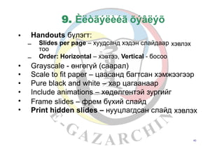 9. Èëòãýëèéã õýâëýõ
Handouts бүлэгт:•
– Slides per page – хуудсанд хэдэн слайдаар
тоо
Order: Horizontal – хэвтээ, Vertical - босоо
хэвлэх
–
•
•
•
•
•
•
Grayscale - өнгөгүй (саарал)
Scale to fit paper – цаасанд багтсан хэмжээгээр
Pure black and white – хар цагаанаар
Include animations – хөдөлгөнтэй зургийг
Frame slides
Print hidden
– фрем бүхий слайд
slides – нууцлагдсан слайд хэвлэх
40
 