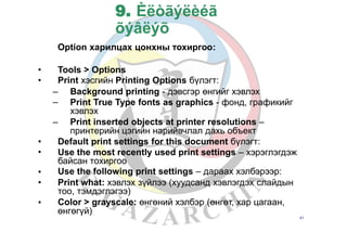 9. Èëòãýëèéã
õýâëýõ
Option харилцах цонхны тохиргоо:
•
•
Tools > Options
Print хэсгийн Printing Options бүлэгт:
–
–
Background printing - дэвсгэр өнгийг хэвлэх
Print True Type fonts as graphics - фонд, графикийг
хэвлэх
Print inserted objects at printer resolutions –
принтерийн цэгийн нарийвчлал дахь объект
–
•
•
Default print settings for this document бүлэгт:
Use the most recently used print settings – хэрэглэгдэж
байсан тохиргоо
Use the following print settings – дараах хэлбэрээр:
Print what: хэвлэх зүйлээ (хуудсанд хэвлэгдэх слайдын
тоо, тэмдэглэгээ)
Color > grayscale: өнгөний хэлбэр (өнгөт, хар цагаан,
өнгөгүй)
•
•
•
41
 