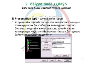 Б.Золзаяа
2. Øèíýýð ôàéë ¿¿ñãýõ
2.2 From Auto Content Wizard команд
2)
•
Presentation type - үзүүлэнгийн төрөл
Үзүүлэнгийн төрлийг сэдэвчлэн, нэгтгэсэн командын
товчнууд гарах ба холбогдох товчлуурыг сонгоно.
Энэ үед хажуугийн жижиг цонхонд тухайн сэдэвт
хамаарагдах үзүүлэнгийн жагсаалт гарах ба түүнээс
байгуулах үзүүлэнгээ сонгоно.
8
 