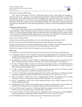 Network and Complex Systems
ISSN 2224-610X (Paper) ISSN 2225-0603 (Online)
Vol.3, No.9, 2013

www.iiste.org

DYMO shows 192ms and GPSR 210ms.
Fig-7 shows the performance of IGLAR as PDR (packet delivery ratio), which explains the throughput or
packet loss ratio (in %). From fig, it can be understood that performance of IGLAR and DYMO was high initially
(average 100%), while GPSR delivered only 40% of transmitted data. As number of nodes was increased, it was
found that IGLAR shows loss of 20% of its data but DYMO and GPSR loses around 90% of its data. The
performance of IGLAR is comparatively better than DYMO and GPSR. Fig-8 demonstrates the percentage of packet
loss achieved at intermediate cross roads where the performance of IGLAR was better than compared to DYMO and
AODV.
Conclusion And Future Work
This research work IGLAR focuses on providing QoS on demand for vehicles which works on bandwidth
hungry applications. Major contribution from this research work focuses towards providing QoS for ‘on demand
services’, for vehicle on dynamic mobility. Efforts on controlling vehicles with variable speed, lane change, vehicles
at cross-roads are well established through simulated results. So far major works on priority for vehicles and services
are not discussed; hence such works are not taken for survey as part of literature study.
Future work can be focus towards,
[a] Improving the reliability and creditability which is the major challenge in protocol design in VANET.
[b] A real time study on VANETs and experimental approach should be adopted to improve quality.
[c] Aspects on Driver behavior ( drowsiness, drunken driving, rashness ) should be considered for designing of delay
bounded routing protocols since carry and forward is the mainly approach to deliver packets.
IGLAR can be improved in future with need to support on real time streaming services.
Referrences
[1] Connectivity-Aware Routing (CAR) in Vehicular AdHoc Networks by Valery Naumov and Thomas Gross
[2] R. Tatchikou, S. Biswas, F. Dion, Cooperative vehicle collision avoidance using inter-vehicle packet forwarding,

in: IEEE Global Telecommunications Conference (IEEE GLOBECOM 2005), St. Louis, MO, USA, November
28–December 2, 2005, pp. 2762–2766.
[3] A. Buchenscheit, F. Schaub, F. Kargl, M. Weber, A VANET-based emergency vehicle warning system, in: First

IEEE Vehicular Networking Conference (IEEE VNC 2009), Tokyo, Japan, October 28–30, 2009, pp. 1–8.
[4] M. Fiore, J.M. Barcelo-Ordinas, Cooperative download in urban vehicular networks, in: Sixth IEEE International

Conference on Mobile Ad-hoc and Sensor Systems (IEEE MASS 2009), October 12–15, 2009, University of
Macau, Macau SAR, PRC, 2009, pp. 20–29.
[5] L. Zhou, Y. Zhang, K. Song, W. Jing, A.V. Vasilakos, Distributed media services in P2P-based vehicular

networks, IEEE Transactions on Vehicular Technology 60(2) (2011) 692–703.
[6] L. Franck, F. Gil-Castineira, Using delay tolerant networks for Car2Car communications, in: IEEE International

Symposium on Industrial Electronics 2007 (ISIE 2007), Vigo, Spain, June 4–7, 2007, pp. 2573–2578.
[7] Raya, M., & Hubaux, J. (2005). The security of vehicular ad hoc networks. In Proceedings of the 3rd ACM

workshop on security of ad hoc and sensor networks (SASN 2005) (pp. 1–11), Alexandria,VA.
[8] Perkins, E. Belding-Royer, and S. Das, “Ad Hoc OnDemand Distance Vector (AODV) Routing”, RFC 3561,

Network Working Group, 2003.
[9] B. Karp and H.T. Kung, “GPSR: Greedy perimeter stateless routing for wireless networks”, in Proceedings of the

ACM/IEEE International Conference on Mobile Computing and Networking (MobiCom), 2000.
[10] F. Ros, P.M. Ruiz, and I. Stojmenovic, "Reliable and efficient broadcasting in vehicular ad hoc networks", IEEE

the 69th Vehicular Technology Conference (VTC'09), Spain, April, 2009.
[11] C. Lochert, M. Mauve, H. Fubler, and H. Hartenstein, “Geographic routing in city scenarios”, ACM SIGMOBILE

Mobile Computing and Communications Review (MC2R) [C], vol.9, no.1, pp. 69-72, Jan 2005.
[12] The DYMO Routing Protocol in VANET Scenarios by Christoph Sommer , Falko Dressler

12

 