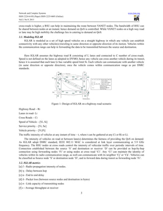 Network and Complex Systems
ISSN 2224-610X (Paper) ISSN 2225-0603 (Online)
Vol.3, No.9, 2013

www.iiste.org

cross-roads is higher, a RSU can help in maintaining the route between VANET nodes. The bandwidth of RSU can
be shared between nodes at an instant; hence demand on QoS is controlled. While VANET nodes on a high way road
or lane may be high mobility the challenge lies in catering to demand on QoS.
3.1. Modeling IGLAR
IGLAR is modeled as a set of high speed vehicles on a straight highway in which any vehicle can establish
connectivity with any other vehicle(s) traveling in same direction or opposite direction of its motion. Vehicles within
the communication range can help in forwarding the data to be transmitted between the source and destination.
Here IGLAR assumes the highway road R consisting of L lanes and connected to C number of cross-roads.
Speed is not defined on the lanes as adopted in DYMO, hence any vehicle can cross another vehicle during its transit,
hence it is assumed that each lane Li has variable speed limit Si. Each vehicle can communicate with another vehicle
(in same direction or opposite direction), once the vehicle comes within communication range as per DSRC
standards.

Figure 1- Design of IGLAR on a highway road scenario
Highway Road – Ri
Lanes in road- Li
Cross Roads – Ci
Speed of Vehicle – [Vi, Si]
Service priority – [Vi, Se]
Vehicle priority – [Vi,Pi]
The traffic intensity of vehicles at any instant of time – t, where t can be gathered at any Ci or Ri or Li.
The intensity of vehicles on road or between lane(s) determines the fairness of providing the QoS on demand.
As IGLAR adopt DSRC standard, IEEE 802.11 MAC is considered at link layer communicating at 5.9 GHz
frequency. The RSU nodes at cross roads control the intensity of vehicular traffic over periodic intervals of time.
Connection established between the source ‘S’ and destination or receiver ‘D’ can be provided as hop-by-hop
connection using forwarding nodes ‘Fi’ or using nodes at cross road ‘Ci’. Any ‘Ci’ can maintain the identity of
vehicles within its radio communication range, as well can communicate with its neighbor ‘Cj’ or ‘Ck’. Vehicles can
be classified as Source node ‘S’ or destination node ‘D’, and to forward data during transit as forwarding node ‘Fi’.
3.2. IGLAR metrics
[a] ∂ - Radio propagation intensity of nodes.
[b] η - Delay between hop
[c] α - End to end delay
[d] δ - Packet loss (between source nodes and destination in bytes)
[e] σ - Link capacity of transmitting nodes
[f] ε - Average throughput at receiver

3

 