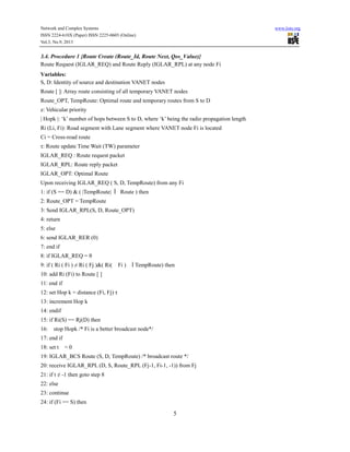 Network and Complex Systems
ISSN 2224-610X (Paper) ISSN 2225-0603 (Online)
Vol.3, No.9, 2013

www.iiste.org

3.4. Procedure 1 {Route Create (Route_Id, Route Next, Qos_Value)}
Route Request (IGLAR_REQ) and Route Reply (IGLAR_RPL) at any node Fi
Variables:
S, D: Identity of source and destination VANET nodes
Route [ ]: Array route consisting of all temporary VANET nodes
Route_OPT, TempRoute: Optimal route and temporary routes from S to D
z: Vehicular priority
| Hopk |: ‘k’ number of hops between S to D, where ‘k’ being the radio propagation length
Ri (Li, Fi): Road segment with Lane segment where VANET node Fi is located
Ci = Cross-road route
τ: Route update Time Wait (TW) parameter
IGLAR_REQ : Route request packet
IGLAR_RPL: Route reply packet
IGLAR_OPT: Optimal Route
Upon receiving IGLAR_REQ ( S, D, TempRoute) from any Fi
1: if (S == D) & ( |TempRoute| Î Route ) then
2: Route_OPT = TempRoute
3: Send IGLAR_RPL(S, D, Route_OPT)
4: return
5: else
6: send IGLAR_RER (0)
7: end if
8: if IGLAR_REQ = θ
9: if ( Ri ( Fi ) ≠ Ri ( Fj )&( Ri(

Fi )

Ì TempRoute) then

10: add Ri (Fi) to Route [ ]
11: end if
12: set Hop k = distance (Fi, Fj) τ
13: increment Hop k
14: endif
15: if Ri(S) == Rj(D) then
16:

stop Hopk /* Fi is a better broadcast node*/

17: end if
18: set t

=0

19: IGLAR_BCS Route (S, D, TempRoute) /* broadcast route */
20: receive IGLAR_RPL (D, S, Route_RPL (Fj-1, Fi-1, -1)) from Fj
21: if t ≠ -1 then goto step 8
22: else
23: continue
24: if (Fi == S) then

5

 