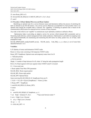 Network and Complex Systems
ISSN 2224-610X (Paper) ISSN 2225-0603 (Online)
Vol.3, No.9, 2013

www.iiste.org

25: store Route_RPL in Ci
26: forward IGLAR_REQ (S, Fi, ROUTE_RPL (Fi+1, Fj+1, D,z))
27: end if
3.5. Procedure 2 {Route Optimal Discovery and Route Update}
Identifying an optimal route for a service between source and destination defines the process of satisfying the
QoS on demand as per IGLAR metrics. Any service can be effectively accomplished if a best possible route or an
optimal route among the available links is selected. The “capability” of defining an optimal route is based on the
communication effectiveness for expected service in terms of fuzzy measure.
Any node or link which is not “capable” to communicate as per optimality condition is defined as Worst.
Optimization helps in providing an adaptive service for services which demand QoS consistently such as
Streaming media delivery, content management feed, media conference. Optimization is provided (a) assigning route
with required bandwidth, (b) maintaining and monitoring IGLAR metric ton delay, packet loss, no of hops, radio
propagation range.
IGLAR_OPR(NodeID_send(j),NodeID_recv(j),
identified between 1 to n

IGLAR_metric,

Link_ID(j), z, µ ), where j is set of route links

Variables:
S, D: Identity of source and destination VANET nodes
Route [ ]: Array route consisting of all temporary VANET nodes
Route_OPT, TempRoute: Optimal route and temporary routes from S to D
z : Vehicular priority
µ Service priority
:
|Hopk|: ‘k’ number of hops between S to D, where ‘k’ being the radio propagation length
Ri (Li, Fi): Road segment with Lane segment where VANET node Fi is located
Ci = Cross-road route
τ: Route update Time Wait (TW) parameter
IGLAR_REQ : Route request packet
IGLAR_RPL: Route reply packet
IGLAR_OPT: Optimal Route
Upon receiving IGLAR_REQ (S, D, TempRoute) from any Fi
1: if ((S == Fi) || (D==Fj)) & (|TempRoute| Î Route [ ]) then
2: Route_OPT = TempRoute
3: send IGLAR_RPL(S, D, Route_OPT)
4: return
5: else
6:

send IGLAR_REQ(S, D, TempRoute, µ, z )

7: set

Hopk = distance( Fi , Fj) τ

/* hop count between nodes */

8: set z = High || Low || Normal
9:

set µ = High || Low || Normal

10: set

t

=0

11: if IGLAR_OPT = θ

6

 