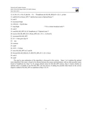 Network and Complex Systems
ISSN 2224-610X (Paper) ISSN 2225-0603 (Online)
Vol.3, No.9, 2013

12: if ( Ri ( Fi ) ≠ Ri ( Fj )&( Ri(

Fi )

www.iiste.org

Ì
TempRoute) & IGLAR_REQ (Fi+1,Fj+1, µ then
)

13: add Ri (Fi) to Route_OPT /* add the best route to Optimal Route */
14: end if
15: increment Hopk
16: if RI (S) == Rj (D) then
17: stop Hopk

/ * Fi is a better broadcast node */

18: end if
19: send IGLAR_OPT (S, D, TempRoute,z) /* Optimal route */
20: receive IGLAR_RPL (D, S, Route_RPL (Fj-1, Fi-1, -1)) from Fj
21: increment IGLAR_OPT
22: if t > 1 then goto step 10
23:

else

24: continue
25: endif
26: if (Fi == S) then
27: store IGLAR_OPT in Ci and Ri
28: forward IGLAR_REQ (S, Fi, ROUTE_RPL (Fi+1, Fj+1, D,z))
29: end if
30: endif
The step by step explanation of the algorithm is discussed in this section. Steps 1 to 6 explains the optimal
route identified if the route is found to be shortest between the source and destination, with no other possible routes
found in TempRoute list. Step 7 to 10, assigns default values for IGLAR_OPT metrics, Step 11 checks whether an
optimal route is available in list IGLAR_OPT, else the process of adding the possible links based on the service
request is added to IGLAR_OPT as explained in Step 12 to 14.

7

 