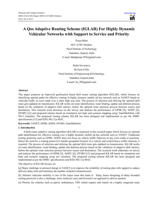 Network and Complex Systems
ISSN 2224-610X (Paper) ISSN 2225-0603 (Online)
Vol.3, No.9, 2013

www.iiste.org

A Qos Adaptive Routing Scheme (IGLAR) For Highly Dynamic
Vehicular Networks with Support to Service and Priority
Pooja Bhatt
M.E. (CSE) Student,
Parul Institute of Technology
Vadodara, Gujarat, India
E-mail: bhattpooja.393@gmail.com
Rohit Srivastava
M.Tech (CSE)
Parul Institute of Engineering &Technology,
Vadodara, Gujarat,India
E-mail: rts_09@gmail.com
Abstract
This paper proposes an improved geolocation based QoS aware routing algorithm (IGLAR), which focuses on
identifying optimal paths for effective routing in highly dynamic mobile ad hoc network such as VANET based on
vehicular traffic at cross roads over a static high way lane. The process of selection and utilizing the optimal QoS
route gets updated on transmission. IGLAR works on route identification, route binding, update and deletion process
based on the validation of adaptive QoS metrics, before the optimal route selection process between source and
destination. This research work discusses on the survey and analysis the performance of GPSR [9], AODV [8],
DYMO [12] and proposed scheme based on simulation test beds and scenario mapping using VanetMobiSim with
NS-3 simulator. The proposed routing scheme IGLAR has been designed and implemented as per the DSRC
specifications [13] and IEEE 802.11p MAC.
Keywords: VANET, GPSR, AODV, DYMO, VanetMobisim
1. Introduction
A QoS aware adaptive routing algorithm (IGLAR) is proposed in this research paper which focuses on optimal
path identification for effective routing over a highly dynamic mobile ad hoc network such as VANET. Traditional
routing protocols such as GPSR, AODV does not focus on vehicle traffic behavior at any cross roads or junctions.
Hence the need for a routing protocol to handle geospatial location of a vehicle and control heavy traffic intensity is
required. The process of selection and utilizing the optimal QoS route gets updated on transmission. IGLAR works
on route identification, route binding, update and deletion process based on the validation of adaptive QoS metrics,
before the optimal route selection process between source and destination. The research work elaborates on survey
and analysis the performance of GPSR [9], AODV [8], DYMO [12] and proposed IGLAR based on simulation test
beds and scenario mapping using ns2 simulator. The proposed routing scheme IGLAR has been designed and
implemented as per the DSRC specifications and IEEE 802.11p MAC.
The objective of IGLAR focuses on:
[a] Major challenge in protocol design in VANET is to improve the reliability of routing data with support to reduce
delivery delay time and minimize the number of packet retransmission.
[b] Abstract vehicular mobility is one of the major issue that leads to delay, hence designing of delay bounded
routing protocols is also a challenge, since multicast carry and forward is an approach to deliver packets.
[e] Priority for vehicles such as patrol, ambulances, VIPs which require safe transit on a highly congested road,

1

 