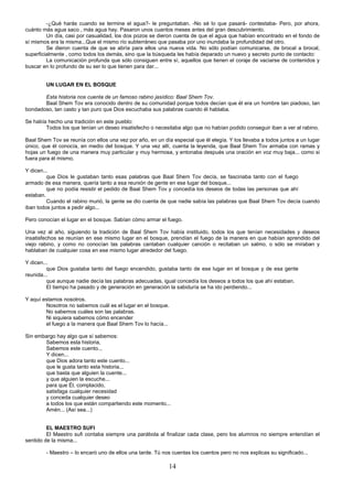 14
-¿Qué harás cuando se termine el agua?- le preguntaban. -No sé lo que pasará- contestaba- Pero, por ahora,
cuánto más agua saco , más agua hay. Pasaron unos cuantos meses antes del gran descubrimiento.
Un día, casi por casualidad, los dos pozos se dieron cuenta de que el agua que habían encontrado en el fondo de
sí mismos era la misma...Que el mismo río subterráneo que pasaba por uno inundaba la profundidad del otro.
Se dieron cuenta de que se abría para ellos una nueva vida. No sólo podían comunicarse, de brocal a brocal,
superficialmente , como todos los demás, sino que la búsqueda les había deparado un nuevo y secreto punto de contacto:
La comunicación profunda que sólo consiguen entre sí, aquellos que tienen el coraje de vaciarse de contenidos y
buscar en lo profundo de su ser lo que tienen para dar...
UN LUGAR EN EL BOSQUE
Esta historia nos cuenta de un famoso rabino jasídico: Baal Shem Tov.
Baal Shem Tov era conocido dentro de su comunidad porque todos decían que él era un hombre tan piadoso, tan
bondadoso, tan casto y tan puro que Dios escuchaba sus palabras cuando él hablaba.
Se había hecho una tradición en este pueblo:
Todos los que tenían un deseo insatisfecho o necesitaba algo que no habían podido conseguir iban a ver al rabino.
Baal Shem Tov se reunía con ellos una vez por año, en un día especial que él elegía. Y los llevaba a todos juntos a un lugar
único, que él conocía, en medio del bosque. Y una vez allí, cuenta la leyenda, que Baal Shem Tov armaba con ramas y
hojas un fuego de una manera muy particular y muy hermosa, y entonaba después una oración en voz muy baja... como si
fuera para él mismo.
Y dicen...
que Dios le gustaban tanto esas palabras que Baal Shem Tov decía, se fascinaba tanto con el fuego
armado de esa manera, quería tanto a esa reunión de gente en ese lugar del bosque...
que no podía resistir el pedido de Baal Shem Tov y concedía los deseos de todas las personas que ahí
estaban.
Cuando el rabino murió, la gente se dio cuenta de que nadie sabía las palabras que Baal Shem Tov decía cuando
iban todos juntos a pedir algo...
Pero conocían el lugar en el bosque. Sabían cómo armar el fuego.
Una vez al año, siguiendo la tradición de Baal Shem Tov había instituido, todos los que tenían necesidades y deseos
insatisfechos se reunían en ese mismo lugar en el bosque, prendían el fuego de la manera en que habían aprendido del
viejo rabino, y como no conocían las palabras cantaban cualquier canción o recitaban un salmo, o sólo se miraban y
hablaban de cualquier cosa en ese mismo lugar alrededor del fuego.
Y dicen...
que Dios gustaba tanto del fuego encendido, gustaba tanto de ese lugar en el bosque y de esa gente
reunida...
que aunque nadie decía las palabras adecuadas, igual concedía los deseos a todos los que ahí estaban.
El tiempo ha pasado y de generación en generación la sabiduría se ha ido perdiendo...
Y aquí estamos nosotros.
Nosotros no sabemos cuál es el lugar en el bosque.
No sabemos cuáles son las palabras.
Ni siquiera sabemos cómo encender
el fuego a la manera que Baal Shem Tov lo hacía...
Sin embargo hay algo que sí sabemos:
Sabemos esta historia,
Sabemos este cuento...
Y dicen...
que Dios adora tanto este cuento...
que le gusta tanto esta historia...
que basta que alguien la cuente...
y que alguien la escuche...
para que Él, complacido,
satisfaga cualquier necesidad
y conceda cualquier deseo
a todos los que están compartiendo este momento...
Amén... (Así sea...)
EL MAESTRO SUFI
El Maestro sufi contaba siempre una parábola al finalizar cada clase, pero los alumnos no siempre entendían el
sentido de la misma...
- Maestro – lo encaró uno de ellos una tarde. Tú nos cuentas los cuentos pero no nos explicas su significado...
 