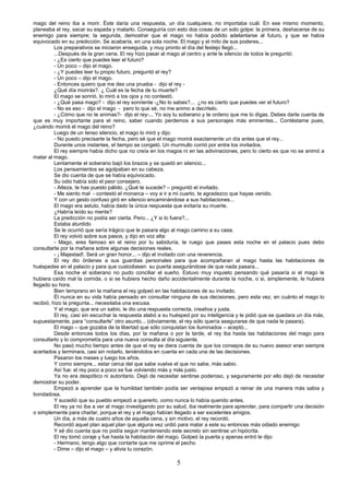5
mago del reino iba a morir. Éste daría una respuesta, un día cualquiera, no importaba cuál. En ese mismo momento,
planeaba el rey, sacar su espada y matarlo. Conseguiría con esto dos cosas de un solo golpe: la primera, deshacerse de su
enemigo para siempre; la segunda, demostrar que el mago no había podido adelantarse al futuro, y que se había
equivocado en su predicción. Se acabaría, en una sola noche. El mago y el mito de sus poderes...
Los preparativos se iniciaron enseguida, y muy pronto el día del festejo llegó...
...Después de la gran cena. El rey hizo pasar al mago al centro y ante le silencio de todos le preguntó:
- ¿Es cierto que puedes leer el futuro?
- Un poco – dijo el mago.
- ¿Y puedes leer tu propio futuro, preguntó el rey?
- Un poco – dijo el mago.
- Entonces quiero que me des una prueba - dijo el rey -
¿Qué día morirás?. ¿ Cuál es la fecha de tu muerte?
El mago se sonrió, lo miró a los ojos y no contestó.
- ¿Qué pasa mago? - dijo el rey sonriente -¿No lo sabes?... ¿no es cierto que puedes ver el futuro?
- No es eso - dijo el mago - pero lo que sé, no me animo a decírtelo.
- ¿Cómo que no te animas?- dijo el rey-... Yo soy tu soberano y te ordeno que me lo digas. Debes darte cuenta de
que es muy importante para el reino, saber cuando perdemos a sus personajes más eminentes... Contéstame pues,
¿cuándo morirá el mago del reino?
Luego de un tenso silencio, el mago lo miró y dijo:
- No puedo precisarte la fecha, pero sé que el mago morirá exactamente un día antes que el rey...
Durante unos instantes, el tiempo se congeló. Un murmullo corrió por entre los invitados.
El rey siempre había dicho que no creía en los magos ni en las adivinaciones, pero lo cierto es que no se animó a
matar al mago.
Lentamente el soberano bajó los brazos y se quedó en silencio...
Los pensamientos se agolpaban en su cabeza.
Se dio cuenta de que se había equivocado.
Su odio había sido el peor consejero.
- Alteza, te has puesto pálido. ¿Qué te sucede? – preguntó el invitado.
- Me siento mal - contestó el monarca – voy a ir a mi cuarto, te agradezco que hayas venido.
Y con un gesto confuso giró en silencio encaminándose a sus habitaciones...
El mago era astuto, había dado la única respuesta que evitaría su muerte.
¿Habría leído su mente?
La predicción no podía ser cierta. Pero... ¿Y si lo fuera?...
Estaba aturdido
Se le ocurrió que sería trágico que le pasara algo al mago camino a su casa.
El rey volvió sobre sus pasos, y dijo en voz alta:
- Mago, eres famoso en el reino por tu sabiduría, te ruego que pases esta noche en el palacio pues debo
consultarte por la mañana sobre algunas decisiones reales.
- ¡ Majestad!. Será un gran honor... – dijo el invitado con una reverencia.
El rey dio órdenes a sus guardias personales para que acompañaran al mago hasta las habitaciones de
huéspedes en el palacio y para que custodiasen su puerta asegurándose de que nada pasara...
Esa noche el soberano no pudo conciliar el sueño. Estuvo muy inquieto pensando qué pasaría si el mago le
hubiera caído mal la comida, o si se hubiera hecho daño accidentalmente durante la noche, o si, simplemente, le hubiera
llegado su hora.
Bien temprano en la mañana el rey golpeó en las habitaciones de su invitado.
Él nunca en su vida había pensado en consultar ninguna de sus decisiones, pero esta vez, en cuánto el mago lo
recibió, hizo la pregunta... necesitaba una excusa.
Y el mago, que era un sabio, le dio una respuesta correcta, creativa y justa.
El rey, casi sin escuchar la respuesta alabó a su huésped por su inteligencia y le pidió que se quedara un día más,
supuestamente, para “consultarle” otro asunto... (obviamente, el rey sólo quería asegurarse de que nada le pasara).
El mago – que gozaba de la libertad que sólo conquistan los iluminados – aceptó...
Desde entonces todos los días, por la mañana o por la tarde, el rey iba hasta las habitaciones del mago para
consultarlo y lo comprometía para una nueva consulta al día siguiente.
No pasó mucho tiempo antes de que el rey se diera cuenta de que los consejos de su nuevo asesor eran siempre
acertados y terminara, casi sin notarlo, teniéndolos en cuenta en cada una de las decisiones.
Pasaron los meses y luego los años.
Y como siempre... estar cerca del que sabe vuelve el que no sabe, más sabio.
Así fue: el rey poco a poco se fue volviendo más y más justo.
Ya no era despótico ni autoritario. Dejó de necesitar sentirse poderoso, y seguramente por ello dejó de necesitar
demostrar su poder.
Empezó a aprender que la humildad también podía ser ventajosa empezó a reinar de una manera más sabia y
bondadosa.
Y sucedió que su pueblo empezó a quererlo, como nunca lo había querido antes.
El rey ya no iba a ver al mago investigando por su salud, iba realmente para aprender, para compartir una decisión
o simplemente para charlar, porque el rey y el mago habían llegado a ser excelentes amigos.
Un día, a más de cuatro años de aquella cena, y sin motivo, el rey recordó.
Recordó aquel plan aquel plan que alguna vez urdió para matar a este su entonces más odiado enemigo
Y sé dio cuenta que no podía seguir manteniendo este secreto sin sentirse un hipócrita.
El rey tomó coraje y fue hasta la habitación del mago. Golpeó la puerta y apenas entró le dijo:
- Hermano, tengo algo que contarte que me oprime el pecho
- Dime – dijo el mago – y alivia tu corazón.
 
