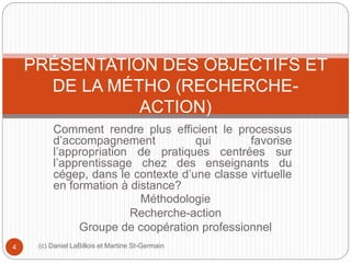 PRÉSENTATION DES OBJECTIFS ET 
DE LA MÉTHO (RECHERCHE-ACTION) 
Comment rendre plus efficient le processus 
d’accompagnement qui favorise 
l’appropriation de pratiques centrées sur 
l’apprentissage chez des enseignants du 
cégep, dans le contexte d’une classe virtuelle 
en formation à distance? 
Méthodologie 
Recherche-action 
Groupe de coopération professionnel 
4 (c) Daniel LaBillois et Martine St-Germain 
 