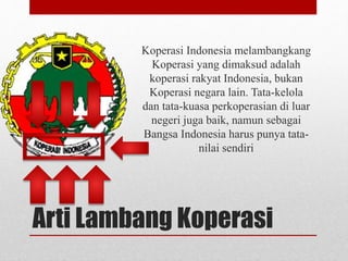 Koperasi Indonesia melambangkang 
Koperasi yang dimaksud adalah 
koperasi rakyat Indonesia, bukan 
Koperasi negara lain. Tata-kelola 
dan tata-kuasa perkoperasian di luar 
negeri juga baik, namun sebagai 
Bangsa Indonesia harus punya tata-nilai 
sendiri 
Arti Lambang Koperasi 
 
