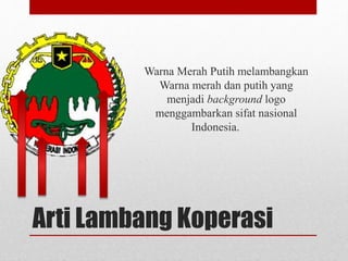 Warna Merah Putih melambangkan 
Warna merah dan putih yang 
menjadi background logo 
menggambarkan sifat nasional 
Indonesia. 
Arti Lambang Koperasi 
 
