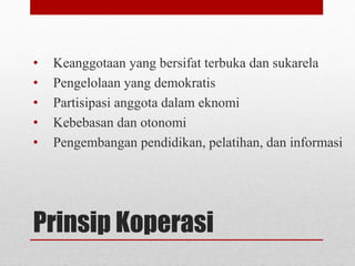 • Keanggotaan yang bersifat terbuka dan sukarela 
• Pengelolaan yang demokratis 
• Partisipasi anggota dalam eknomi 
• Kebebasan dan otonomi 
• Pengembangan pendidikan, pelatihan, dan informasi 
Prinsip Koperasi 
 