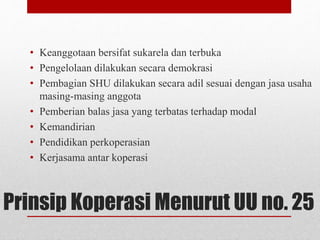 • Keanggotaan bersifat sukarela dan terbuka 
• Pengelolaan dilakukan secara demokrasi 
• Pembagian SHU dilakukan secara adil sesuai dengan jasa usaha 
masing-masing anggota 
• Pemberian balas jasa yang terbatas terhadap modal 
• Kemandirian 
• Pendidikan perkoperasian 
• Kerjasama antar koperasi 
Prinsip Koperasi Menurut UU no. 25 
 