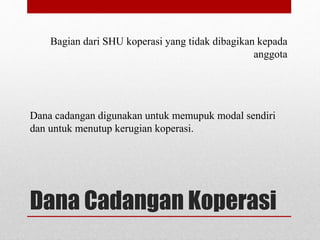 Bagian dari SHU koperasi yang tidak dibagikan kepada 
anggota 
Dana cadangan digunakan untuk memupuk modal sendiri 
dan untuk menutup kerugian koperasi. 
Dana Cadangan Koperasi 
 