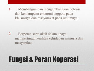 1. Membangun dan mengembangkan potensi 
dan kemampuan ekonomi anggota pada 
khususnya dan masyarakat pada umumnya. 
2. Berperan serta aktif dalam upaya 
mempertinggi kualitas kehidupan manusia dan 
masyarakat. 
Fungsi & Peran Koperasi 
 