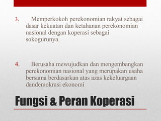 3. Memperkokoh perekonomian rakyat sebagai 
dasar kekuatan dan ketahanan perekonomian 
nasional dengan koperasi sebagai 
sokogurunya. 
4. Berusaha mewujudkan dan mengembangkan 
perekonomian nasional yang merupakan usaha 
bersama berdasarkan atas azas kekeluargaan 
dandemokrasi ekonomi 
Fungsi & Peran Koperasi 
 