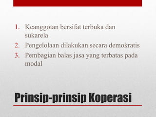 1. Keanggotan bersifat terbuka dan 
sukarela 
2. Pengelolaan dilakukan secara demokratis 
3. Pembagian balas jasa yang terbatas pada 
modal 
Prinsip-prinsip Koperasi 
 