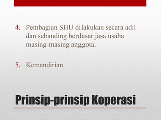 4. Pembagian SHU dilakukan secara adil 
dan sebanding berdasar jasa usaha 
masing-masing anggota. 
5. Kemandirian 
Prinsip-prinsip Koperasi 
 