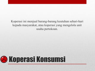 Koperasi ini menjual barang-barang keutuhan sehari-hari 
kepada masyarakat, atau koperasi yang mengelola unit 
usaha pertokoan. 
Koperasi Konsumsi 
 