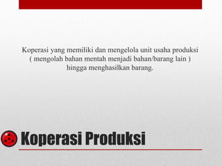 Koperasi yang memiliki dan mengelola unit usaha produksi 
( mengolah bahan mentah menjadi bahan/barang lain ) 
hingga menghasilkan barang. 
Koperasi Produksi 
 