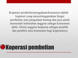 Koperasi pembelian/pengadaan/konsumsi adalah 
koperasi yang menyelenggarakan fungsi 
pembelian atau pengadaan barang dan jasa untuk 
memenuhi kebutuhan anggota sebagai konsumen 
akhir. Disini anggota berperan sebagai pemilik 
dan pembeli atau konsumen bagi koperasinya 
Koperasi pembelian 
 