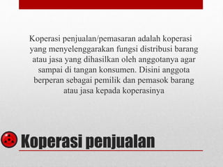 Koperasi penjualan/pemasaran adalah koperasi 
yang menyelenggarakan fungsi distribusi barang 
atau jasa yang dihasilkan oleh anggotanya agar 
sampai di tangan konsumen. Disini anggota 
berperan sebagai pemilik dan pemasok barang 
atau jasa kepada koperasinya 
Koperasi penjualan 
 