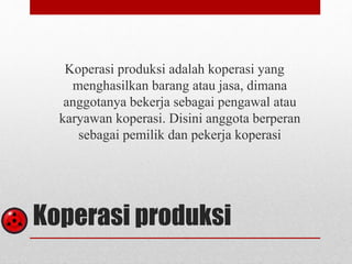 Koperasi produksi adalah koperasi yang 
menghasilkan barang atau jasa, dimana 
anggotanya bekerja sebagai pengawal atau 
karyawan koperasi. Disini anggota berperan 
sebagai pemilik dan pekerja koperasi 
Koperasi produksi 
 