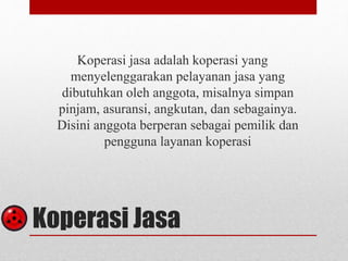 Koperasi jasa adalah koperasi yang 
menyelenggarakan pelayanan jasa yang 
dibutuhkan oleh anggota, misalnya simpan 
pinjam, asuransi, angkutan, dan sebagainya. 
Disini anggota berperan sebagai pemilik dan 
pengguna layanan koperasi 
Koperasi Jasa 
 