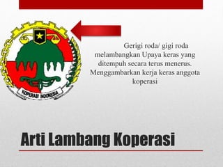 Gerigi roda/ gigi roda 
melambangkan Upaya keras yang 
ditempuh secara terus menerus. 
Menggambarkan kerja keras anggota 
koperasi 
Arti Lambang Koperasi 
 
