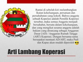 Rantai di sebelah kiri melambangkan 
Ikatan kekeluargaan, persatuan dan 
persahabatan yang kokoh. Bahwa anggota 
sebuah Koperasi adalah Pemilik Koperasi 
tersebut, maka semua Anggota menjadi 
bersahabat, bersatu dalam kekeluargaan, 
dan yang mengikat sesama anggota adalah 
hukum yang dirancang sebagai Anggaran 
Dasar (AD) / Anggaran Rumah Tangga 
(ART) Koperasi. Dengan bersama-sama 
bersepakat mentaati AD/ART, maka Padi 
dan Kapas akan mudah diperoleh 
Arti Lambang Koperasi 
 