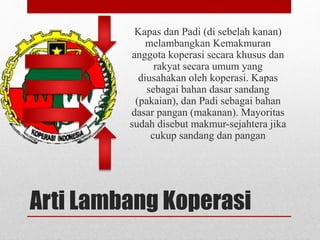 Kapas dan Padi (di sebelah kanan) 
melambangkan Kemakmuran 
anggota koperasi secara khusus dan 
rakyat secara umum yang 
diusahakan oleh koperasi. Kapas 
sebagai bahan dasar sandang 
(pakaian), dan Padi sebagai bahan 
dasar pangan (makanan). Mayoritas 
sudah disebut makmur-sejahtera jika 
cukup sandang dan pangan 
Arti Lambang Koperasi 
 