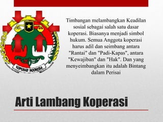 Timbangan melambangkan Keadilan 
sosial sebagai salah satu dasar 
koperasi. Biasanya menjadi simbol 
hukum. Semua Anggota koperasi 
harus adil dan seimbang antara 
"Rantai" dan "Padi-Kapas", antara 
"Kewajiban" dan "Hak". Dan yang 
menyeimbangkan itu adalah Bintang 
dalam Perisai 
Arti Lambang Koperasi 
 