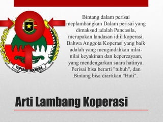 Bintang dalam perisai 
meplambangkan Dalam perisai yang 
dimaksud adalah Pancasila, 
merupakan landasan idiil koperasi. 
Bahwa Anggota Koperasi yang baik 
adalah yang mengindahkan nilai-nilai 
keyakinan dan kepercayaan, 
yang mendengarkan suara hatinya. 
Perisai bisa berarti "tubuh", dan 
Bintang bisa diartikan "Hati". 
Arti Lambang Koperasi 
 