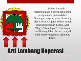 Pohon Beringin 
melambangkan Simbol kehidupan, 
sebagaimana pohon dalam 
Gunungan wayang yang dirancang 
oleh Sunan Kalijaga. Dahan pohon 
disebut kayu (dari bahasa Arab 
"Hayyu"/kehidupan). Timbangan 
dan Bintang dalam Perisai menjadi 
nilai hidup yang harus dijunjung 
tinggi. 
Arti Lambang Koperasi 
 