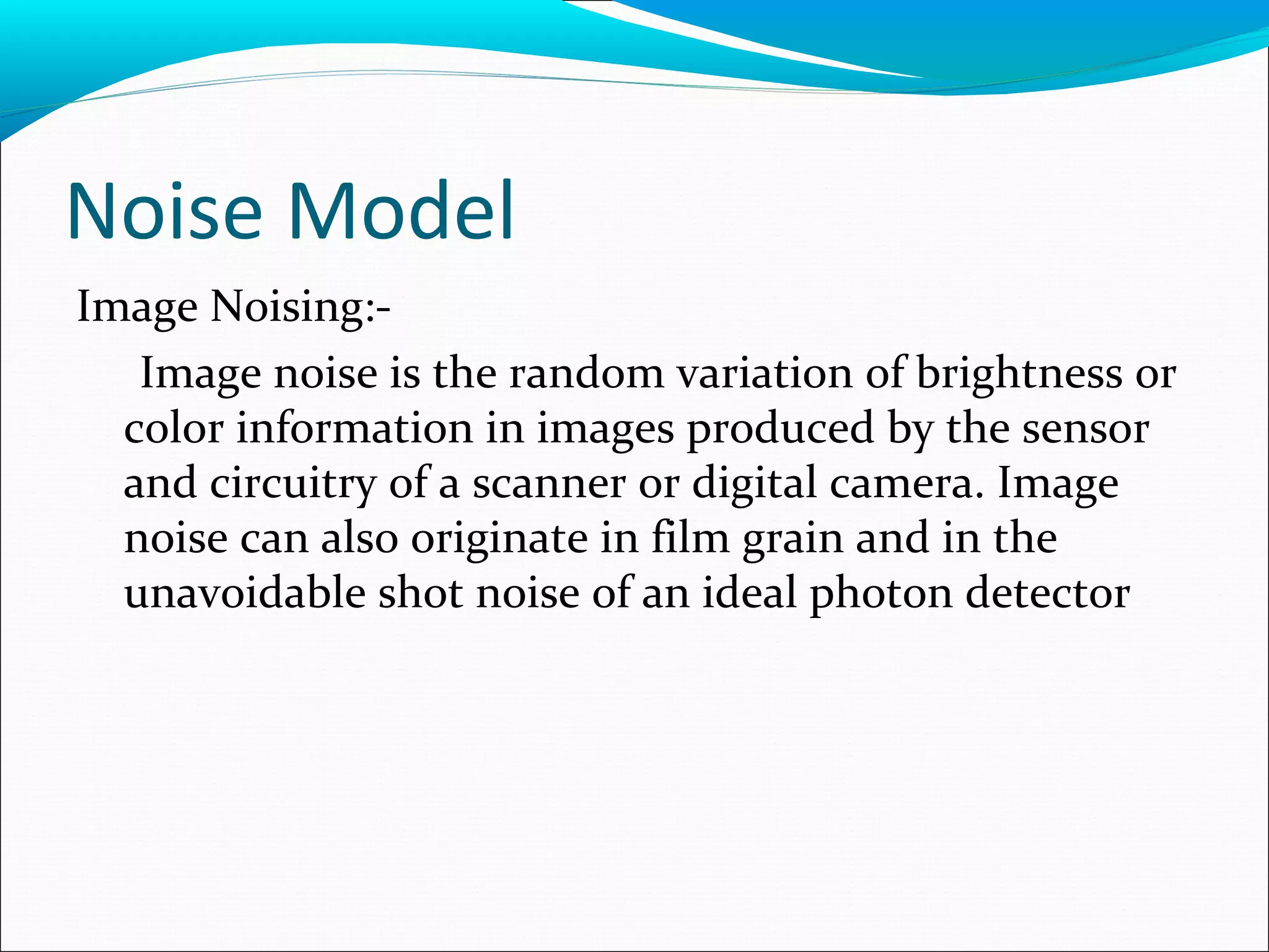 Noise Model
Image Noising:-
Image noise is the random variation of brightness or
color information in images produced by the sensor
and circuitry of a scanner or digital camera. Image
noise can also originate in film grain and in the
unavoidable shot noise of an ideal photon detector
 