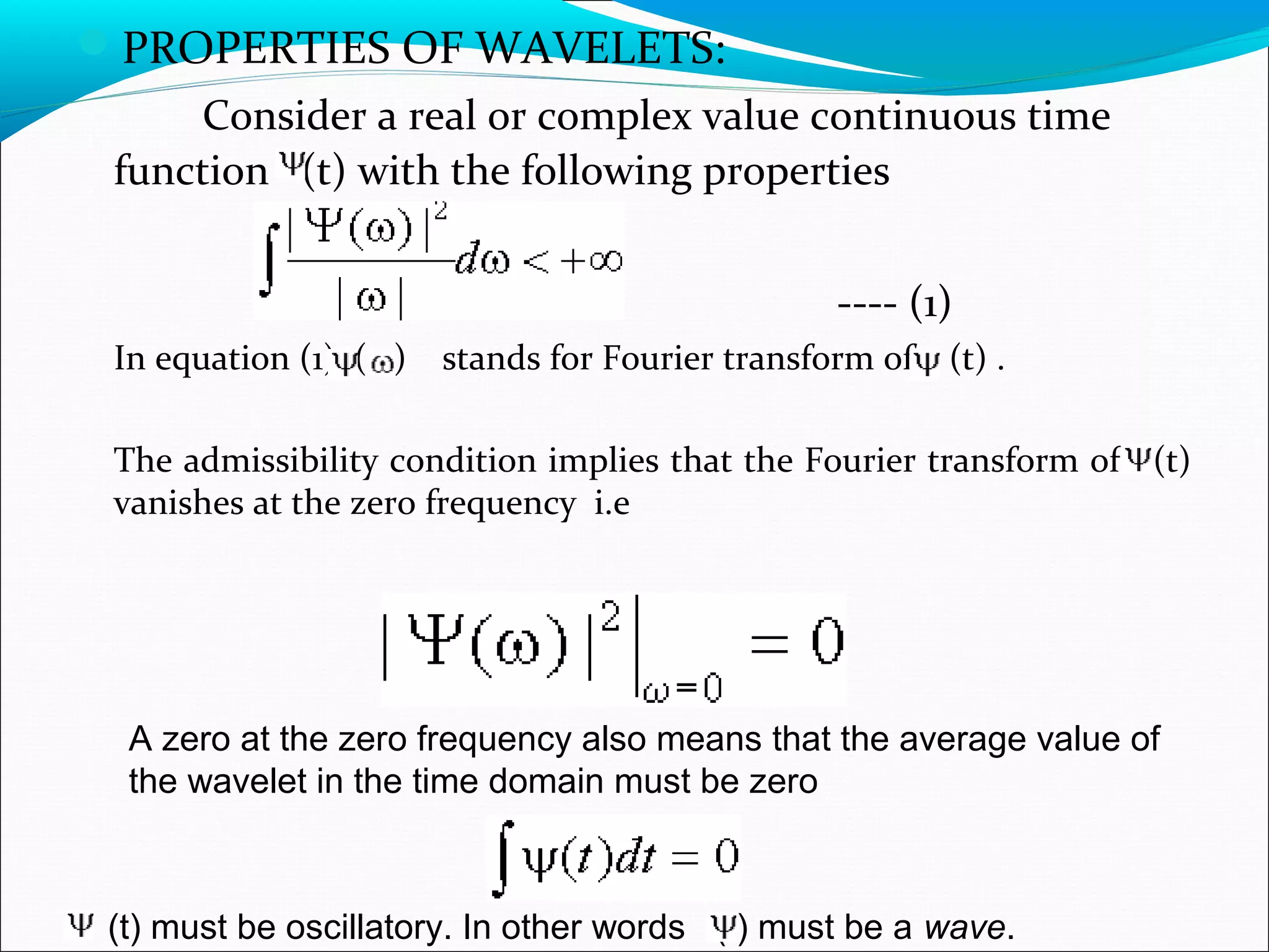 PROPERTIES OF WAVELETS:
Consider a real or complex value continuous time
function (t) with the following properties
---- (1)
In equation (1) ( ) stands for Fourier transform of (t) .
The admissibility condition implies that the Fourier transform of (t)
vanishes at the zero frequency i.e
A zero at the zero frequency also means that the average value of
the wavelet in the time domain must be zero
(t) must be oscillatory. In other words (t) must be a wave.
 