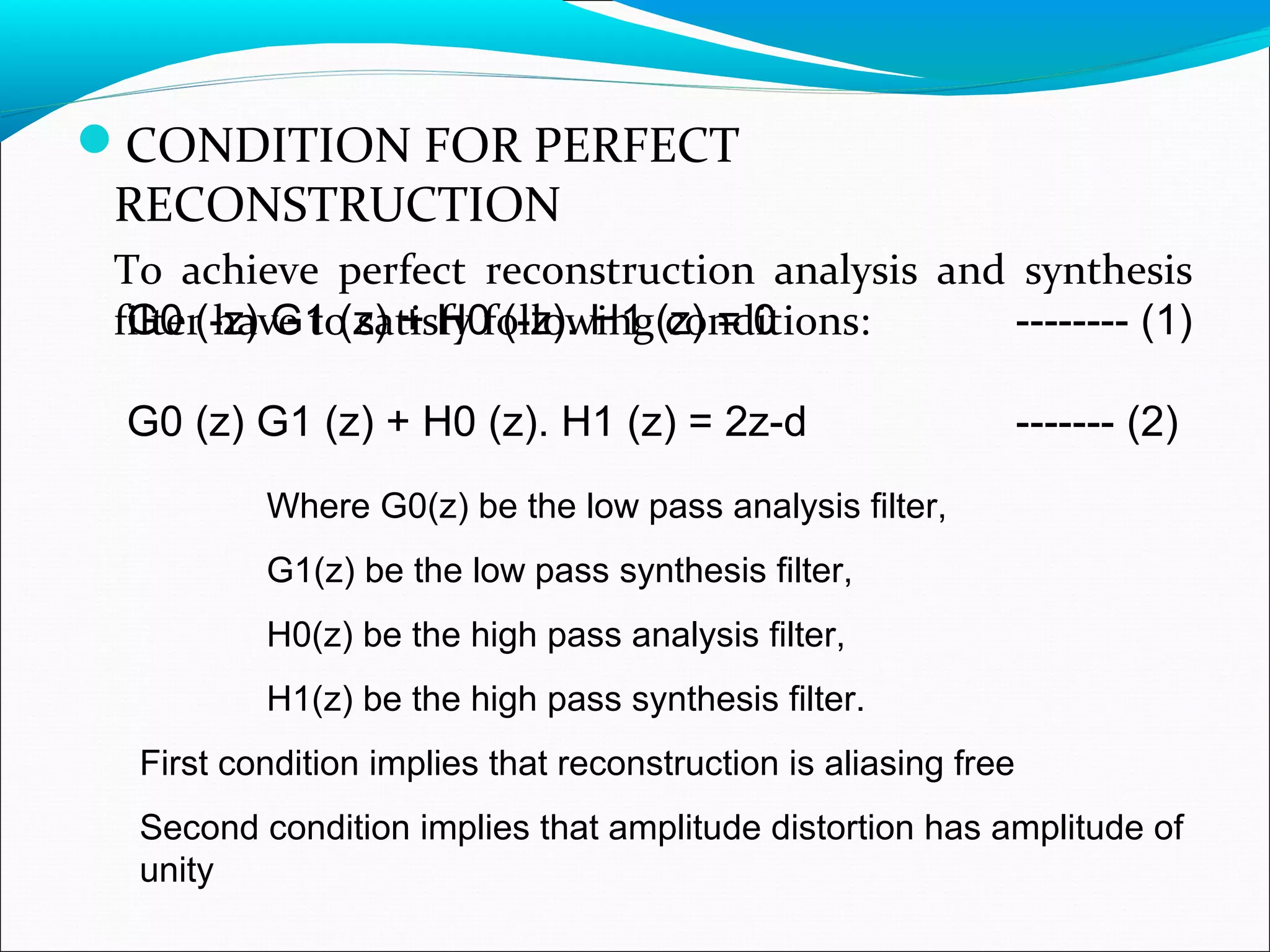 CONDITION FOR PERFECT
RECONSTRUCTION
To achieve perfect reconstruction analysis and synthesis
filter have to satisfy following conditions:G0 (-z) G1 (z) + H0 (-z). H1 (z) = 0 -------- (1)
G0 (z) G1 (z) + H0 (z). H1 (z) = 2z-d ------- (2)
Where G0(z) be the low pass analysis filter,
G1(z) be the low pass synthesis filter,
H0(z) be the high pass analysis filter,
H1(z) be the high pass synthesis filter.
First condition implies that reconstruction is aliasing free
Second condition implies that amplitude distortion has amplitude of
unity
 