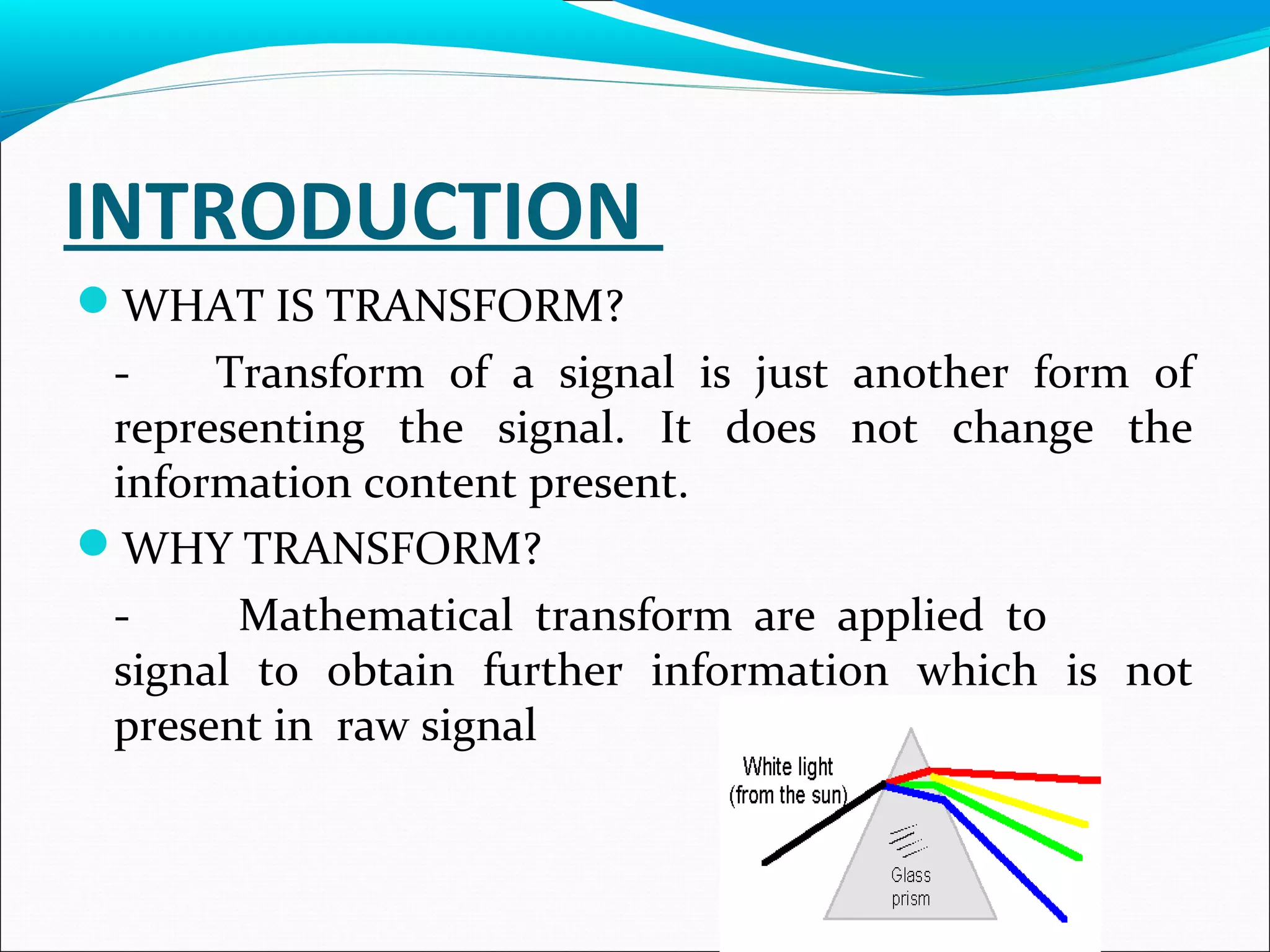 INTRODUCTION
WHAT IS TRANSFORM?
- Transform of a signal is just another form of
representing the signal. It does not change the
information content present.
WHY TRANSFORM?
- Mathematical transform are applied to
signal to obtain further information which is not
present in raw signal
 