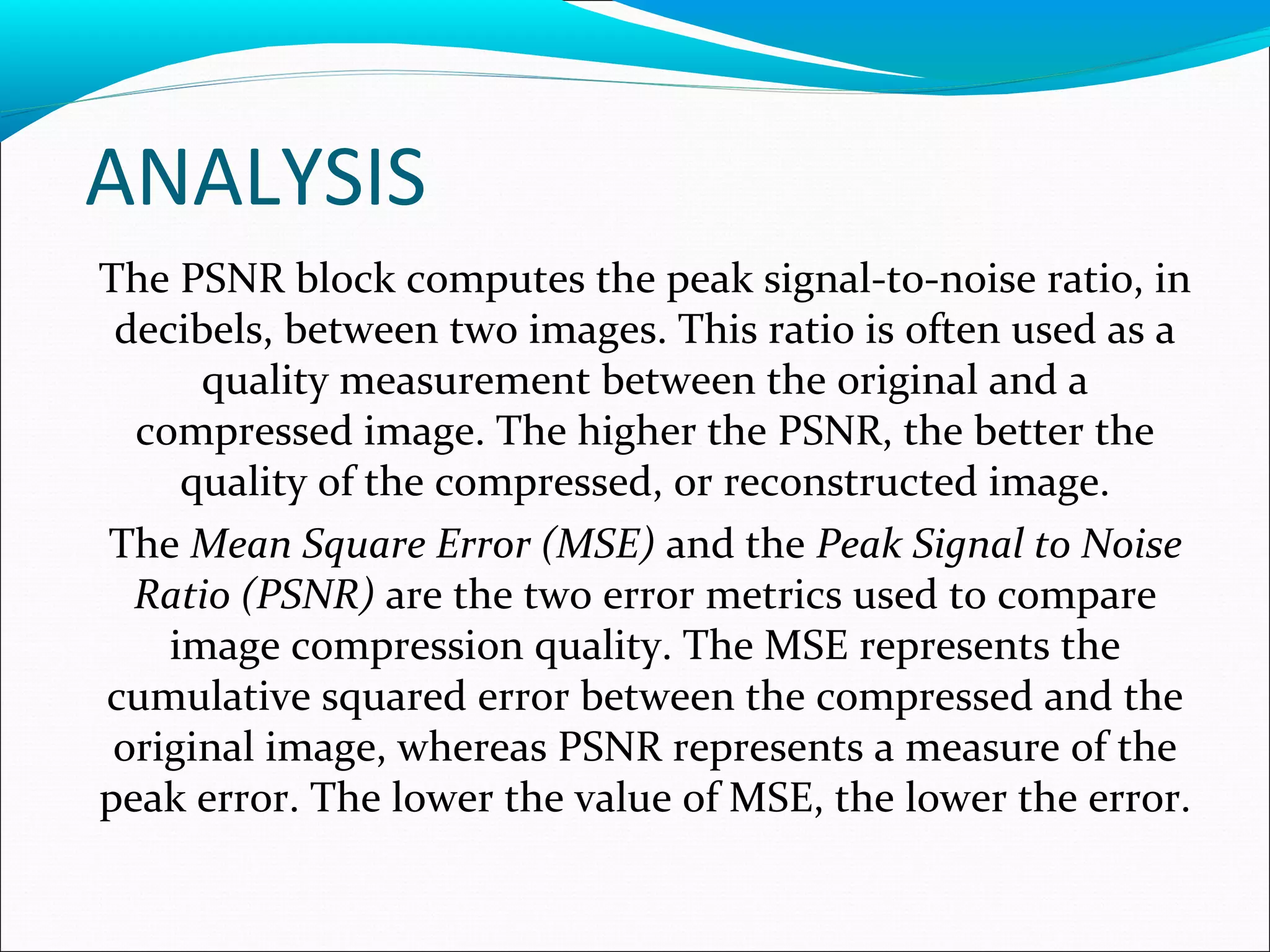 ANALYSIS
The PSNR block computes the peak signal-to-noise ratio, in
decibels, between two images. This ratio is often used as a
quality measurement between the original and a
compressed image. The higher the PSNR, the better the
quality of the compressed, or reconstructed image.
The Mean Square Error (MSE) and the Peak Signal to Noise
Ratio (PSNR) are the two error metrics used to compare
image compression quality. The MSE represents the
cumulative squared error between the compressed and the
original image, whereas PSNR represents a measure of the
peak error. The lower the value of MSE, the lower the error.
 