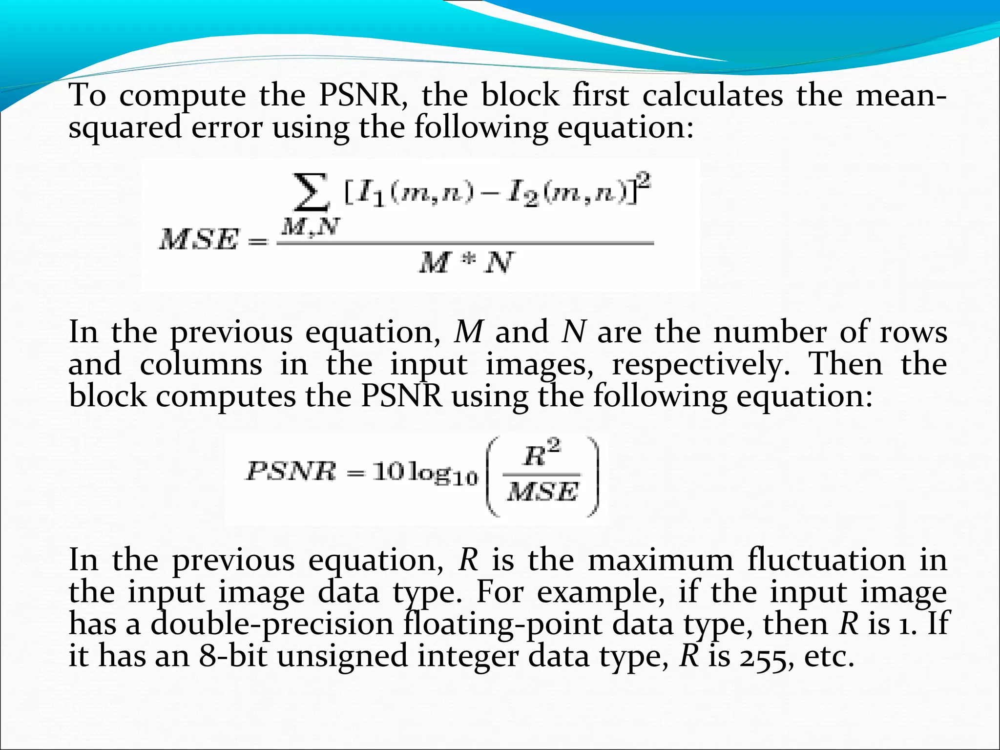 To compute the PSNR, the block first calculates the mean-
squared error using the following equation:
In the previous equation, M and N are the number of rows
and columns in the input images, respectively. Then the
block computes the PSNR using the following equation:
In the previous equation, R is the maximum fluctuation in
the input image data type. For example, if the input image
has a double-precision floating-point data type, then R is 1. If
it has an 8-bit unsigned integer data type, R is 255, etc.
 