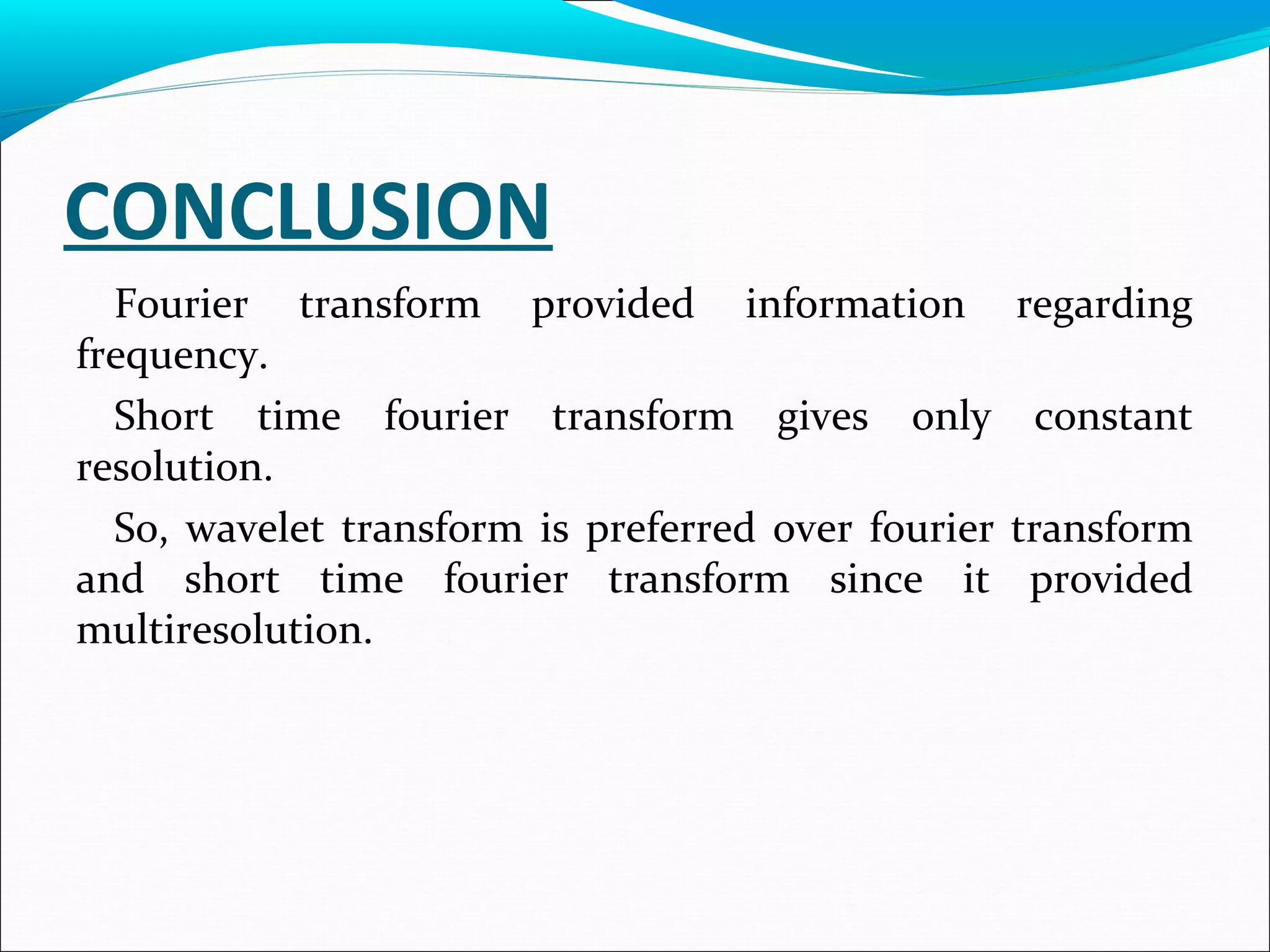 CONCLUSION
Fourier transform provided information regarding
frequency.
Short time fourier transform gives only constant
resolution.
So, wavelet transform is preferred over fourier transform
and short time fourier transform since it provided
multiresolution.
 