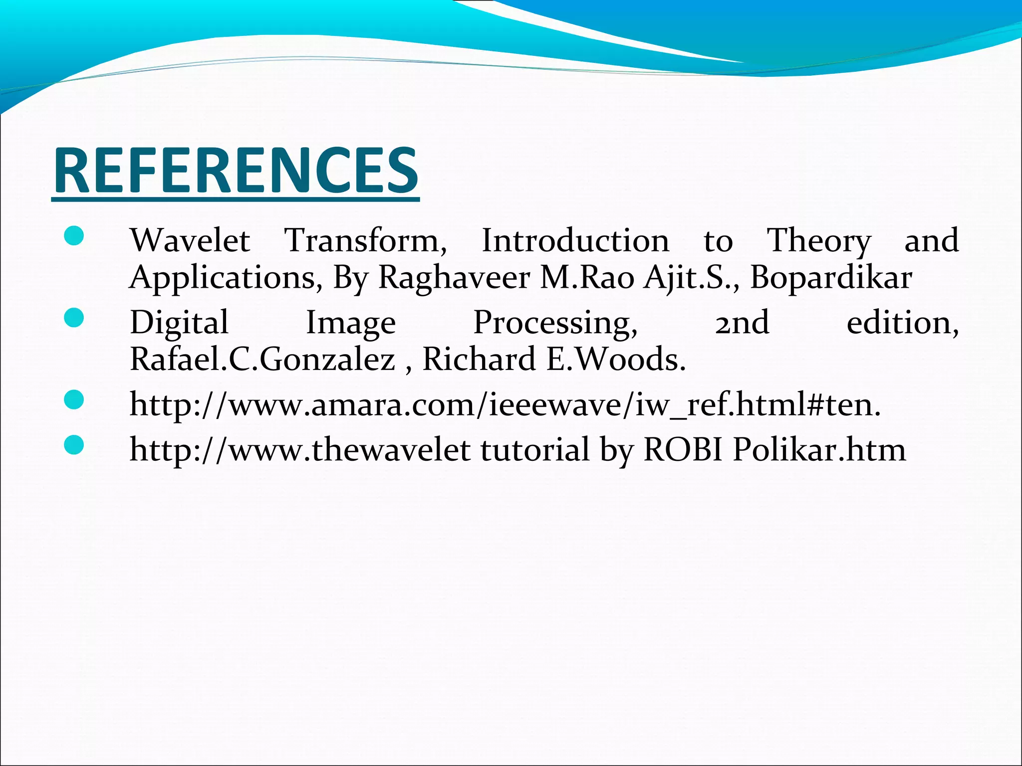REFERENCES
 Wavelet Transform, Introduction to Theory and
Applications, By Raghaveer M.Rao Ajit.S., Bopardikar
 Digital Image Processing, 2nd edition,
Rafael.C.Gonzalez , Richard E.Woods.
 http://www.amara.com/ieeewave/iw_ref.html#ten.
 http://www.thewavelet tutorial by ROBI Polikar.htm
 