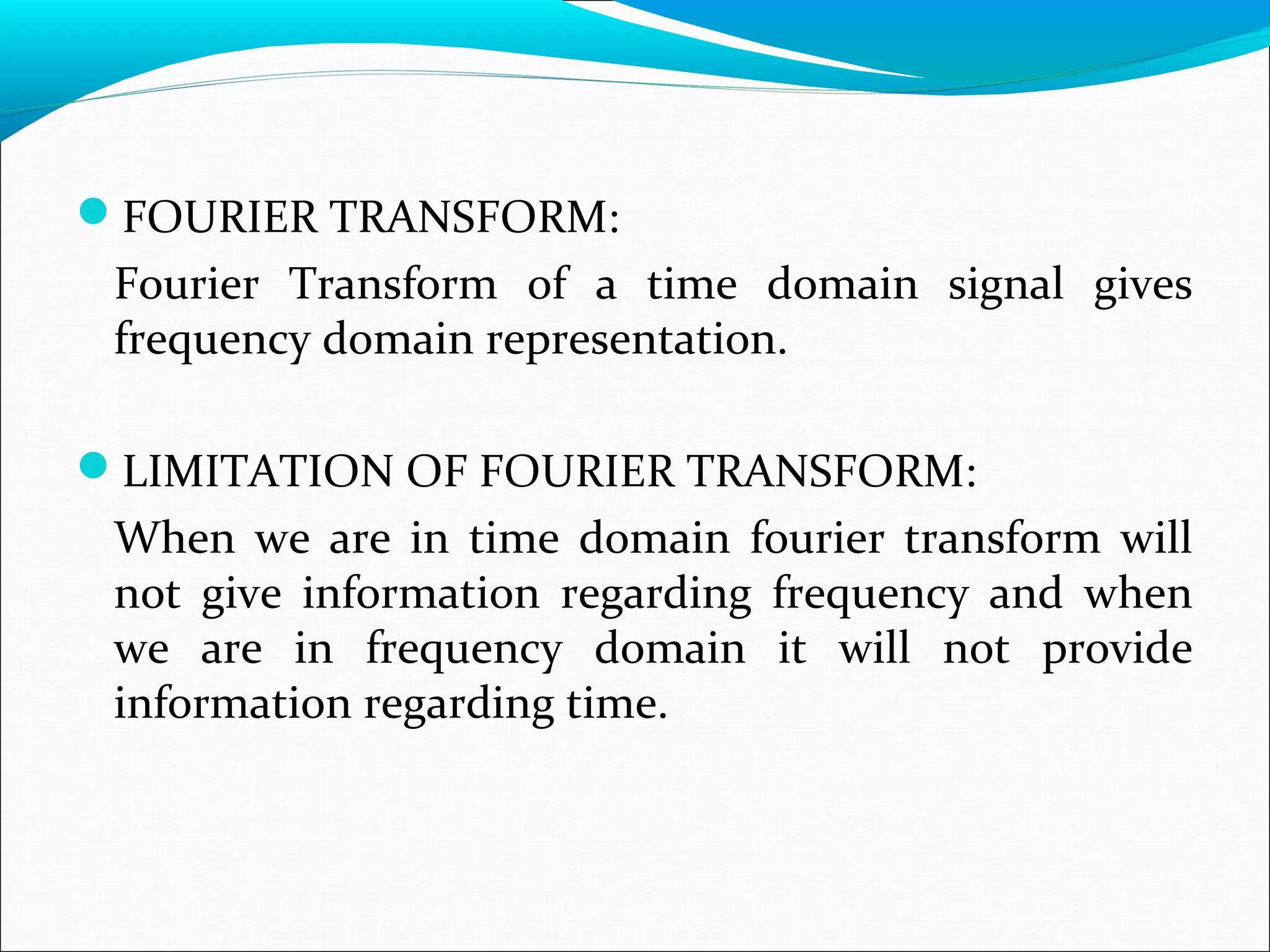 FOURIER TRANSFORM:
Fourier Transform of a time domain signal gives
frequency domain representation.
LIMITATION OF FOURIER TRANSFORM:
When we are in time domain fourier transform will
not give information regarding frequency and when
we are in frequency domain it will not provide
information regarding time.
 